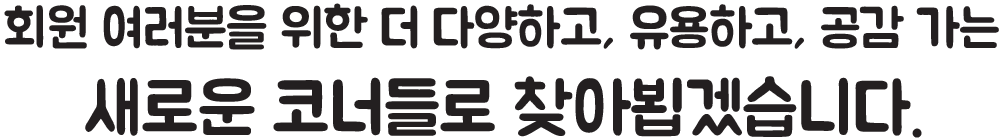 회원 여러분을 위한 더 다양하고, 유용하고, 공감 가는 새로운 코너들로 찾아뵙겠습니다.